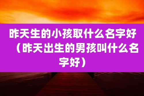昨天生的小孩取什么名字好(昨天出生的男孩叫什么名字好)