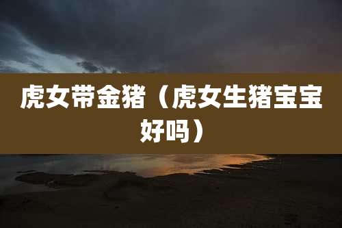 虎女带金猪(虎女生猪宝宝好吗)