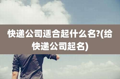 快递公司适合起什么名?(给快递公司起名)