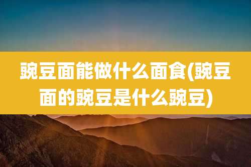 豌豆面能做什么面食(豌豆面的豌豆是什么豌豆)