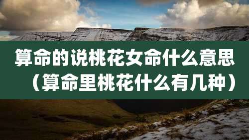 算命的说桃花女命什么意思(算命里桃花什么有几种)