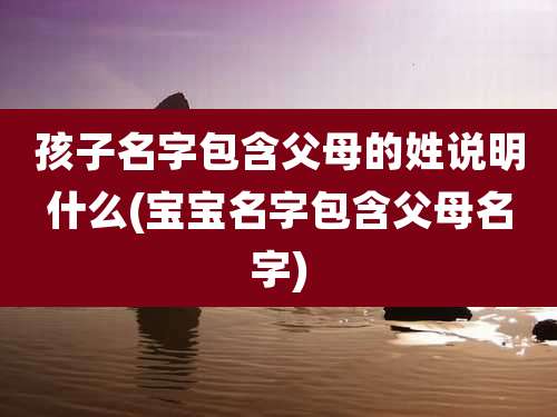 孩子名字包含父母的姓说明什么(宝宝名字包含父母名字)