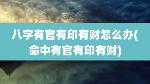 八字有官有印有财怎么办(命中有官有印有财)