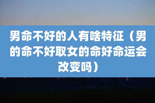 男命不好的人有啥特征(男的命不好取女的命好命运会改变吗)