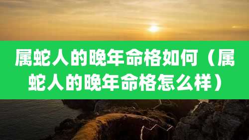 属蛇人的晚年命格如何(属蛇人的晚年命格怎么样)