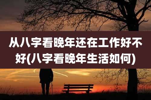 从八字看晚年还在工作好不好(八字看晚年生活如何)