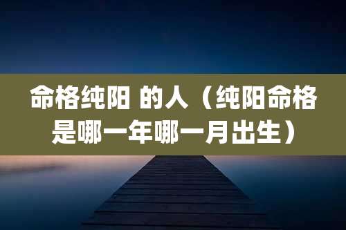 命格纯阳 的人(纯阳命格是哪一年哪一月出生)