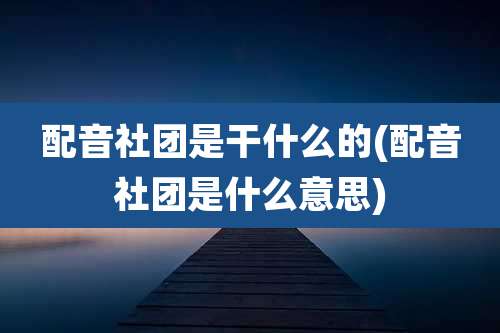 配音社团是干什么的(配音社团是什么意思)