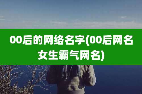 00后的网络名字(00后网名女生霸气网名)