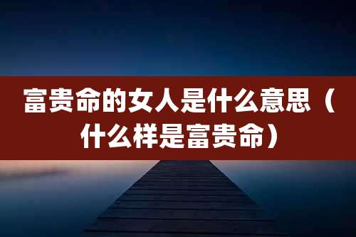 富贵命的女人是什么意思(什么样是富贵命)