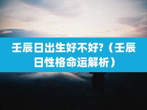 壬辰日出生好不好?(壬辰日性格命运解析)