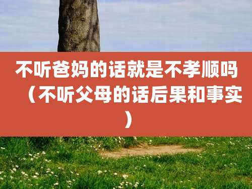 不听爸妈的话就是不孝顺吗(不听父母的话后果和事实)