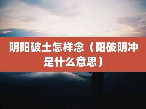 阴阳破土怎样念(阳破阴冲是什么意思)