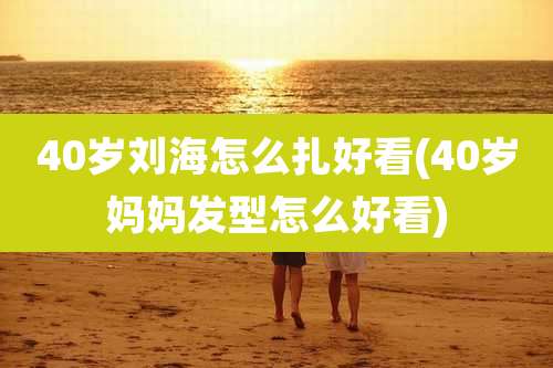 40岁刘海怎么扎好看(40岁妈妈发型怎么好看)