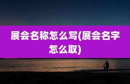 展会名称怎么写(展会名字怎么取)