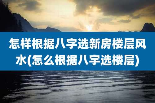 怎样根据八字选新房楼层风水(怎么根据八字选楼层)