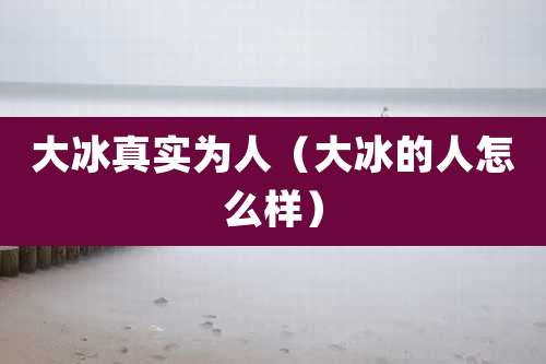 大冰真实为人(大冰的人怎么样)