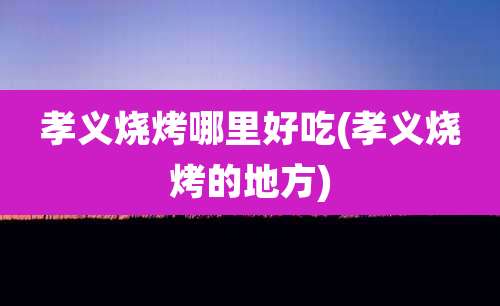 孝义烧烤哪里好吃(孝义烧烤的地方)