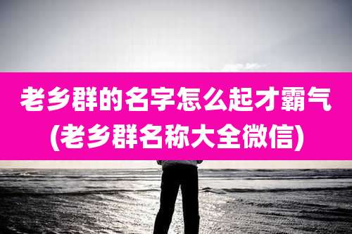 老乡群的名字怎么起才霸气(老乡群名称大全微信)