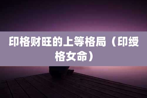 印格财旺的上等格局(印绶格女命)