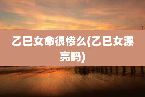 乙巳女命很惨么(乙巳女漂亮吗)