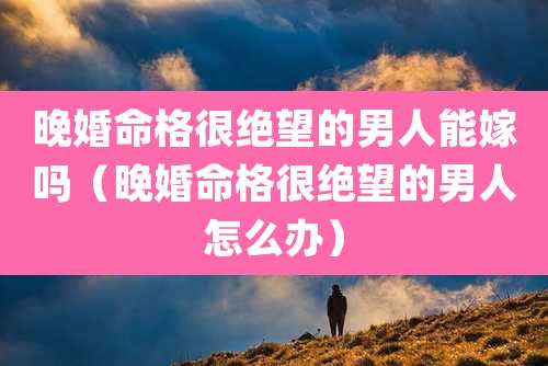 晚婚命格很绝望的男人能嫁吗(晚婚命格很绝望的男人怎么办)