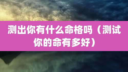 测出你有什么命格吗(测试你的命有多好)