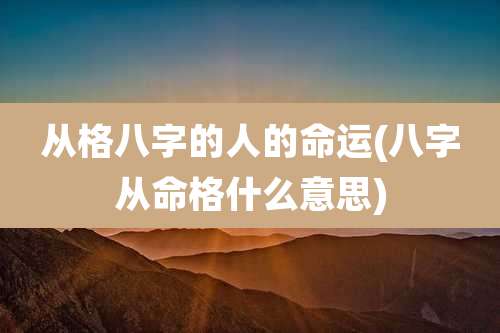 从格八字的人的命运(八字从命格什么意思)