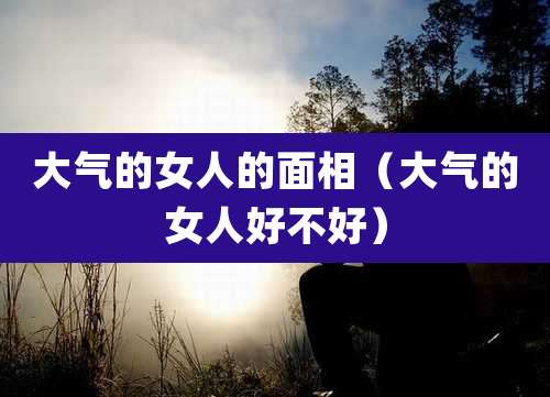 大气的女人的面相(大气的女人好不好)