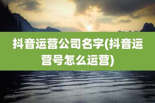 抖音运营公司名字(抖音运营号怎么运营)