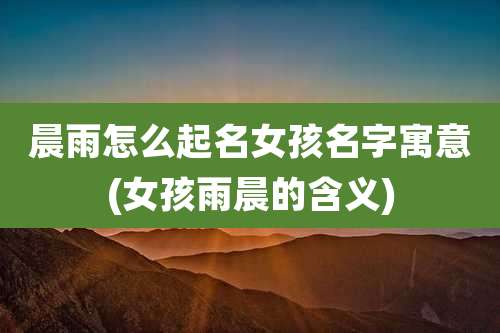 晨雨怎么起名女孩名字寓意(女孩雨晨的含义)