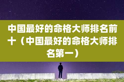 中国最好的命格大师排名前十(中国最好的命格大师排名第一)