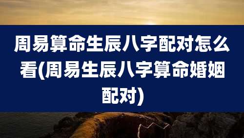 周易算命生辰八字配对怎么看(周易生辰八字算命婚姻配对)