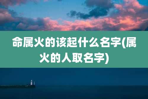 命属火的该起什么名字(属火的人取名字)