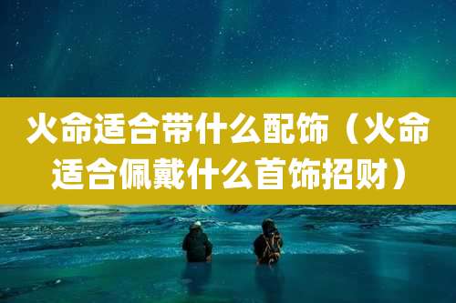火命适合带什么配饰(火命适合佩戴什么首饰招财)