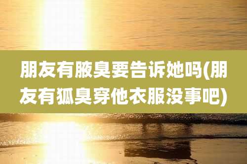 朋友有腋臭要告诉她吗(朋友有狐臭穿他衣服没事吧)