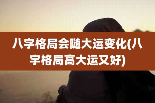 八字格局会随大运变化(八字格局高大运又好)