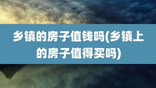乡镇的房子值钱吗(乡镇上的房子值得买吗)