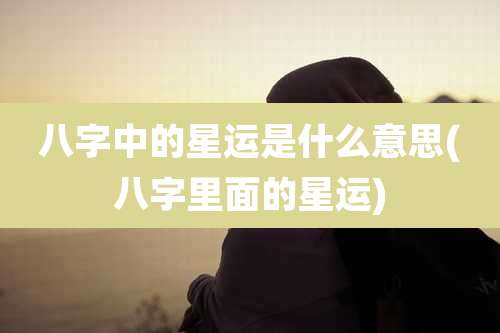 八字中的星运是什么意思(八字里面的星运)