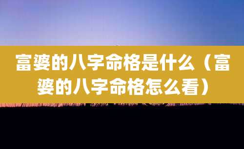 富婆的八字命格是什么(富婆的八字命格怎么看)