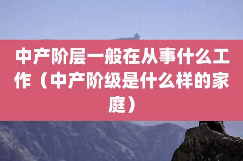 中产阶层一般在从事什么工作(中产阶级是什么样的家庭)