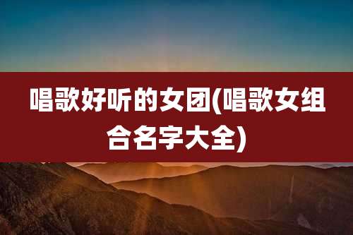 唱歌好听的女团(唱歌女组合名字大全)