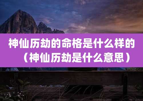 神仙历劫的命格是什么样的(神仙历劫是什么意思)