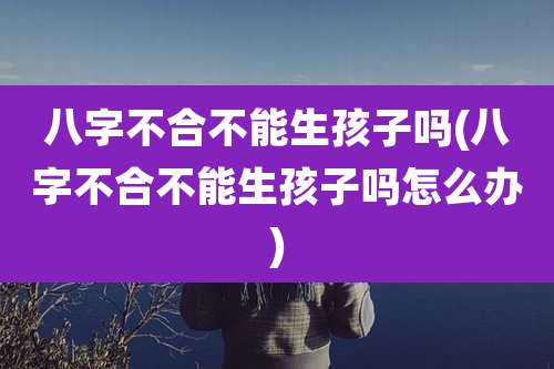 八字不合不能生孩子吗(八字不合不能生孩子吗怎么办)