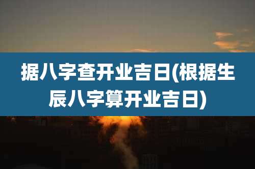 据八字查开业吉日(根据生辰八字算开业吉日)