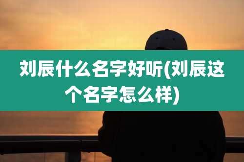 刘辰什么名字好听(刘辰这个名字怎么样)