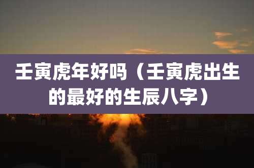 壬寅虎年好吗(壬寅虎出生的最好的生辰八字)