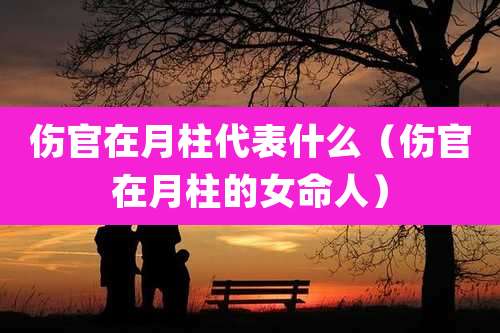 伤官在月柱代表什么(伤官在月柱的女命人)
