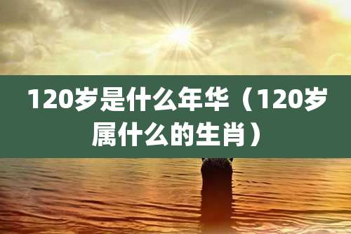 120岁是什么年华（120岁属什么的生肖）