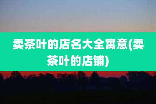 卖茶叶的店名大全寓意(卖茶叶的店铺)